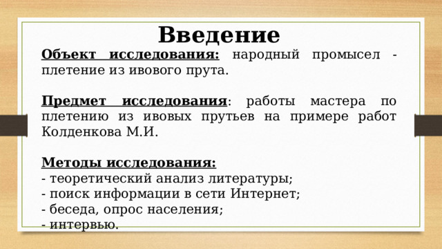Введение Объект исследования:  народный промысел - плетение из ивового прута. Предмет исследования : работы мастера по плетению из ивовых прутьев на примере работ Колденкова М.И. Методы исследования: - теоретический анализ литературы; - поиск информации в сети Интернет; - беседа, опрос населения; - интервью. 