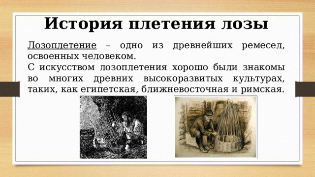 История плетения лозы Лозоплетение – одно из древнейших ремесел, освоенных человеком. С искусством лозоплетения хорошо были знакомы во многих древних высокоразвитых культурах, таких, как египетская, ближневосточная и римская. 