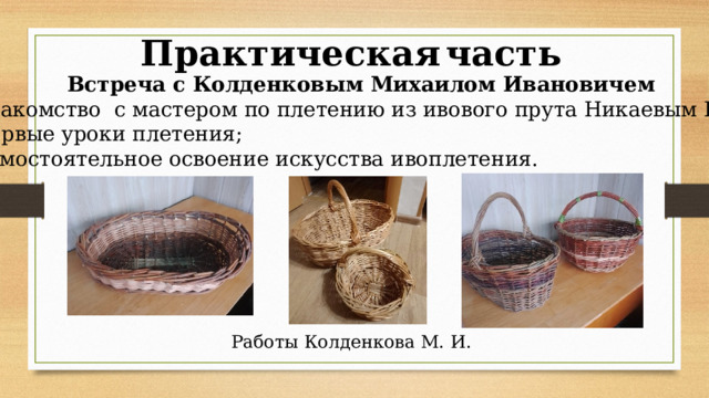 Практическая  часть  Встреча с Колденковым Михаилом Ивановичем - знакомство с мастером по плетению из ивового прута Никаевым Н.И.; - первые уроки плетения; - самостоятельное освоение искусства ивоплетения. Работы Колденкова М. И. 