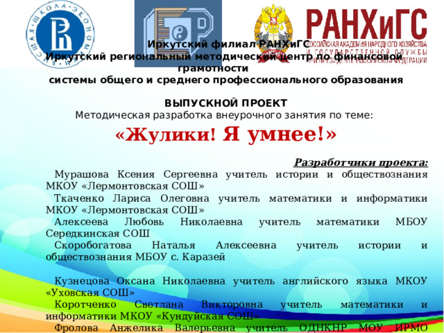  Иркутский филиал РАНХиГС Иркутский региональный методический центр по финансовой грамотности системы общего и среднего профессионального образования  ВЫПУСКНОЙ ПРОЕКТ Методическая разработка внеурочного занятия по теме: «Жулики! Я умнее!» Разработчики проекта: Мурашова Ксения Сергеевна учитель истории и обществознания МКОУ «Лермонтовская СОШ» Ткаченко Лариса Олеговна учитель математики и информатики МКОУ «Лермонтовская СОШ» Алексеева Любовь Николаевна учитель математики МБОУ Середкинская СОШ Скоробогатова Наталья Алексеевна учитель истории и обществознания МБОУ с. Каразей Кузнецова Оксана Николаевна учитель английского языка МКОУ «Уховская СОШ» Коротченко Светлана Викторовна учитель математики и информатики МКОУ «Кундуйская СОШ» Фролова Анжелика Валерьевна учитель ОДНКНР МОУ ИРМО «Ревякинская СОШ» г. Иркутск 2021 год  