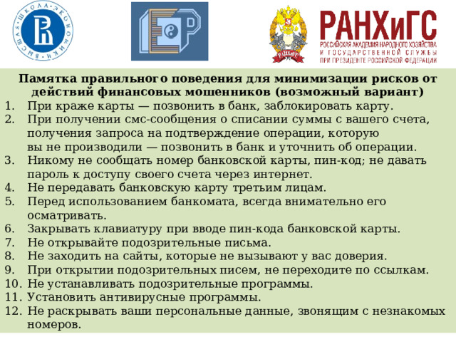 Памятка правильного поведения для минимизации рисков от действий финансовых мошенников (возможный вариант) При краже карты — позвонить в банк, заблокировать карту. При получении смс-сообщения о списании суммы с вашего счета, получения запроса на подтверждение операции, которую вы не производили — позвонить в банк и уточнить об операции. Никому не сообщать номер банковской карты, пин-код; не давать пароль к доступу своего счета через интернет. Не передавать банковскую карту третьим лицам. Перед использованием банкомата, всегда внимательно его осматривать. Закрывать клавиатуру при вводе пин-кода банковской карты. Не открывайте подозрительные письма. Не заходить на сайты, которые не вызывают у вас доверия. При открытии подозрительных писем, не переходите по ссылкам. Не устанавливать подозрительные программы. Установить антивирусные программы. Не раскрывать ваши персональные данные, звонящим с незнакомых номеров. 