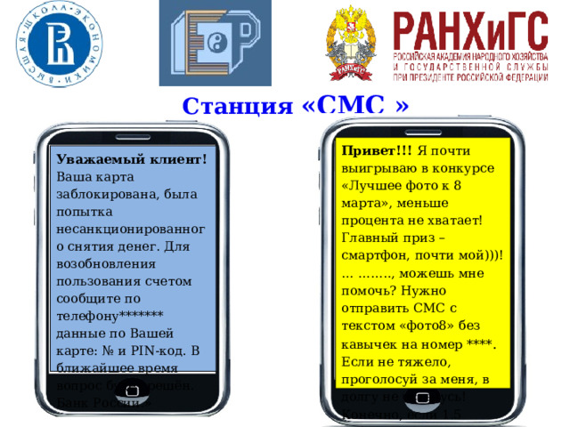 Станция «СМС » Привет!!! Я почти выигрываю в конкурсе «Лучшее фото к 8 марта», меньше процента не хватает! Главный приз – смартфон, почти мой)))! … …….., можешь мне помочь? Нужно отправить СМС с текстом «фото8» без кавычек на номер **** . Если не тяжело, проголосуй за меня, в долгу не останусь! Конечно, если 1.5 рубля не жалко ;-) Заранее спасибо!!!» Уважаемый клиент! Ваша карта заблокирована, была попытка несанкционированного снятия денег. Для возобновления пользования счетом сообщите по телефону******* данные по Вашей карте: № и PIN-код. В ближайшее время вопрос будет решён. Банк России.» 