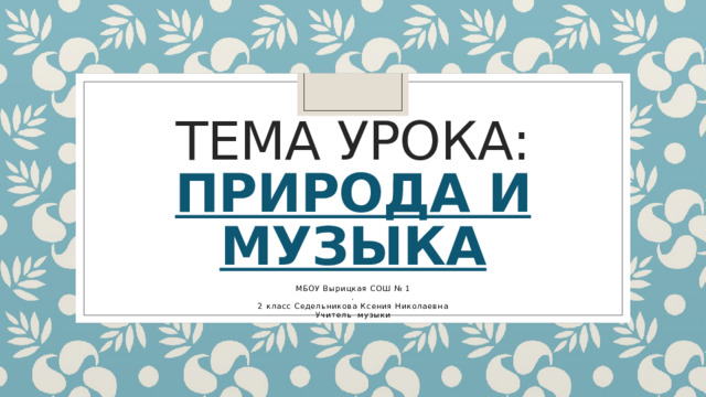 Тема урока:  природа и музыка МБОУ Вырицкая СОШ № 1 . 2 класс Седельникова Ксения Николаевна Учитель музыки 