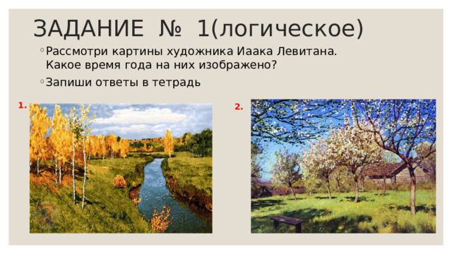 ЗАДАНИЕ № 1(логическое) Рассмотри картины художника Иаака Левитана. Какое время года на них изображено? Запиши ответы в тетрадь 1. 2. 