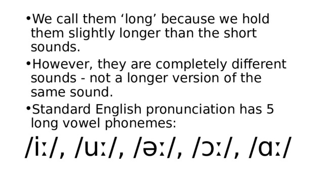 We call them ‘long’ because we hold them slightly longer than the short sounds.  However, they are completely different sounds - not a longer version of the same sound. Standard English pronunciation has 5 long vowel phonemes: /iː/, /uː/, /əː/, /ɔː/, /ɑː/ 