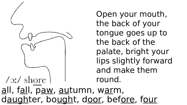 Open your mouth, the back of your tongue goes up to the back of the palate, bright your lips slightly forward and make them round. a ll, f al l, p aw , au tumn, w ar m, d augh ter, bo ugh t, d oor , bef ore , f our  