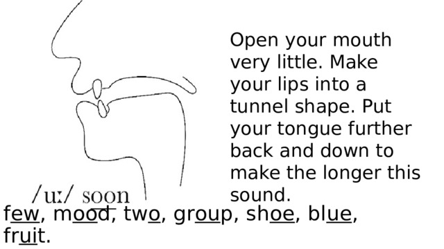 Open your mouth very little. Make your lips into a tunnel shape. Put your tongue further back and down to make the longer this sound. f ew , m oo d, tw o , gr ou p, sh oe , bl ue , fr ui t. 
