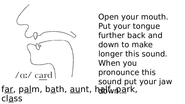 Open your mouth. Put your tongue further back and down to make longer this sound. When you pronounce this sound put your jaw down. f ar , p al m, b a th, au nt, h a lf, p a rk, cl a ss 