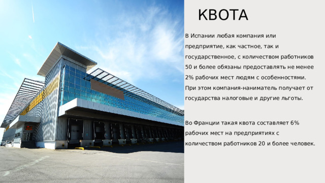 КВОТА В Испании любая компания или предприятие, как частное, так и государственное, с количеством работников 50 и более обязаны предоставлять не менее 2% рабочих мест людям с особенностями. При этом компания-наниматель получает от государства налоговые и другие льготы. Во Франции такая квота составляет 6% рабочих мест на предприятиях с количеством работников 20 и более человек.     