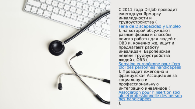 С 2011 года DisJob проводит ежегодную Ярмарку инвалидности и трудоустройства ( Feria de Discapacidad y Empleo ), на которой обсуждают разные формы и способы поиска работы для людей с ОВЗ и, конечно же, ищут и предлагают работу инвалидам. Европейская неделя трудоустройства людей с ОВЗ ( Semaine européenne pour l’emploi des personnes handicapées ). Проводит ежегодно и французская Ассоциация за социальную и профессиональную интеграцию инвалидов ( Association pour l’insertion sociale etprofessionnelle des personnes handicapées ). 