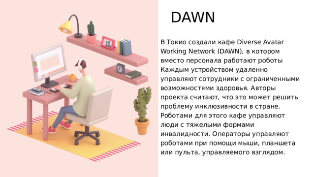 DAWN В Токио создали кафе Diverse Avatar Working Network (DAWN), в котором вместо персонала работают роботы Каждым устройством удаленно управляют сотрудники с ограниченными возможностями здоровья. Авторы проекта считают, что это может решить проблему инклюзивности в стране. Роботами для этого кафе управляют люди с тяжелыми формами инвалидности. Операторы управляют роботами при помощи мыши, планшета или пульта, управляемого взглядом. 