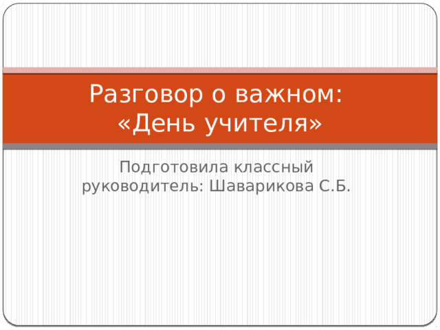 Разговор о важном:  «День учителя» Подготовила классный руководитель: Шаварикова С.Б. 