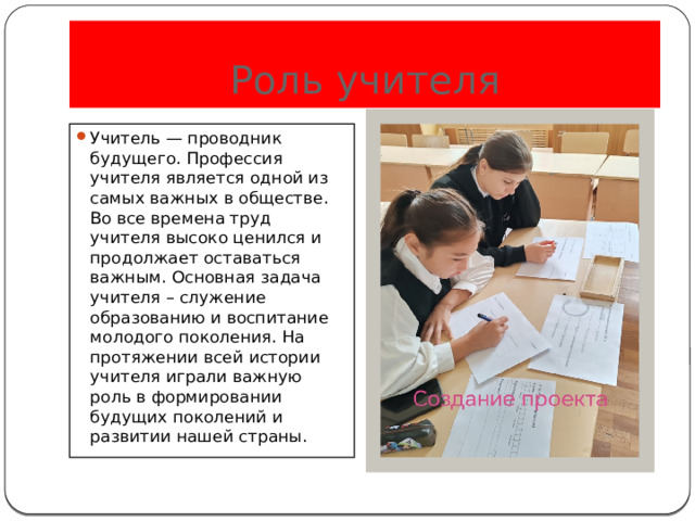 Роль учителя Учитель — проводник будущего. Профессия учителя является одной из самых важных в обществе. Во все времена труд учителя высоко ценился и продолжает оставаться важным. Основная задача учителя – служение образованию и воспитание молодого поколения. На протяжении всей истории учителя играли важную роль в формировании будущих поколений и развитии нашей страны. 