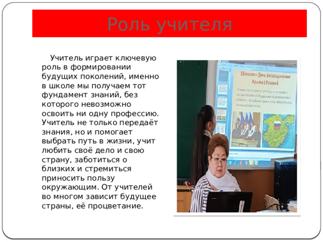 Роль учителя  Учитель играет ключевую роль в формировании будущих поколений, именно в школе мы получаем тот фундамент знаний, без которого невозможно освоить ни одну профессию. Учитель не только передаёт знания, но и помогает выбрать путь в жизни, учит любить своё дело и свою страну, заботиться о близких и стремиться приносить пользу окружающим. От учителей во многом зависит будущее страны, её процветание. 
