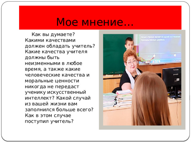 Мое мнение… …  Как вы думаете? Какими качествами должен обладать учитель? Какие качества учителя должны быть неизменными в любое время, а также какие человеческие качества и моральные ценности никогда не передаст ученику искусственный интеллект? Какой случай из вашей жизни вам заполнился больше всего? Как в этом случае поступил учитель? 