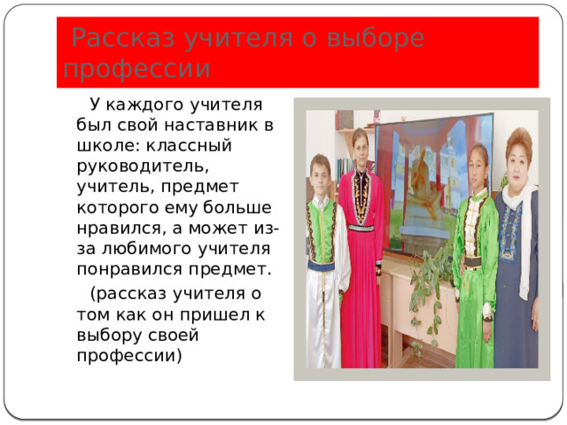  Рассказ учителя о выборе профессии  У каждого учителя был свой наставник в школе: классный руководитель, учитель, предмет которого ему больше нравился, а может из-за любимого учителя понравился предмет.  (рассказ учителя о том как он пришел к выбору своей профессии) 