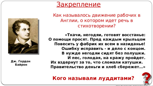 Закрепление Как называлось движение рабочих в Англии, о котором идет речь в стихотворении?  «Ткачи, негодяи, готовят восстанье: О помощи просят. Пред каждым крыльцом Повесить у фабрик их всем в назиданье! Ошибку исправить - и дело с концом. В нужде негодяи сидят без полушки. И пес, голодая, на кражу пройдет. Их вздернут за то, что сломали катушки. Правительство деньги и хлеб сбережет…» Дж. Гордон Байрон Кого называли луддитами? Автор: Михайлова Н.М.- преподаватель МАОУ «Лицей № 21» 