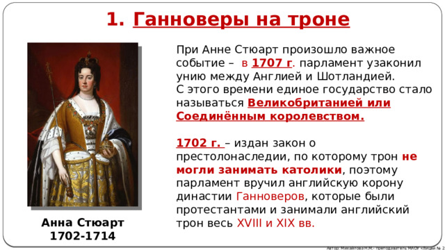 Ганноверы на троне При Анне Стюарт произошло важное событие – в 1707 г . парламент узаконил унию между Англией и Шотландией. С этого времени единое государство стало называться Великобританией или Соединённым королевством. 1702 г. – издан закон о престолонаследии, по которому трон не могли занимать католики , поэтому парламент вручил английскую корону династии Ганноверов , которые были протестантами и занимали английский трон весь XVIII и XIX вв. Анна Стюарт 1702-1714 Автор: Михайлова Н.М.- преподаватель МАОУ «Лицей № 21» 