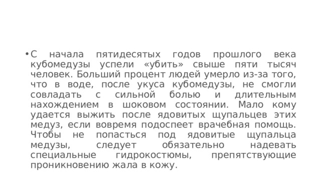 С начала пятидесятых годов прошлого века кубомедузы успели «убить» свыше пяти тысяч человек. Больший процент людей умерло из-за того, что в воде, после укуса кубомедузы, не смогли совладать с сильной болью и длительным нахождением в шоковом состоянии. Мало кому удается выжить после ядовитых щупальцев этих медуз, если вовремя подоспеет врачебная помощь. Чтобы не попасться под ядовитые щупальца медузы, следует обязательно надевать специальные гидрокостюмы, препятствующие проникновению жала в кожу. 