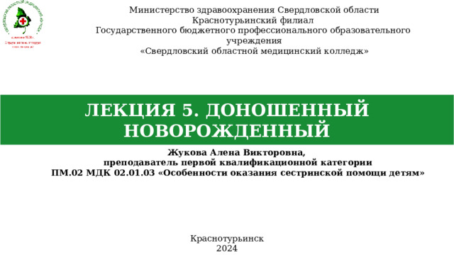 Министерство здравоохранения Свердловской области Краснотурьинский филиал Государственного бюджетного профессионального образовательного учреждения «Свердловский областной медицинский колледж» ЛЕКЦИЯ 5. ДОНОШЕННЫЙ НОВОРОЖДЕННЫЙ Жукова Алена Викторовна, преподаватель первой квалификационной категории ПМ.02 МДК 02.01.03 «Особенности оказания сестринской помощи детям» Краснотурьинск 2024 