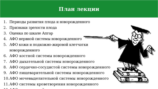 План лекции Периоды развития плода и новорожденного Признаки зрелости плода Оценка по шкале Апгар АФО нервной системы новорожденного АФО кожи и подкожно-жировой клетчатки новорожденного АФО костной системы новорожденного АФО дыхательной системы новорожденного АФО сердечно-сосудистой системы новорожденного АФО пищеварительной системы новорожденного АФО мочевыделительной системы новорожденного АФО системы кроветворения новорожденного АФО эндокринной системы новорожденного 