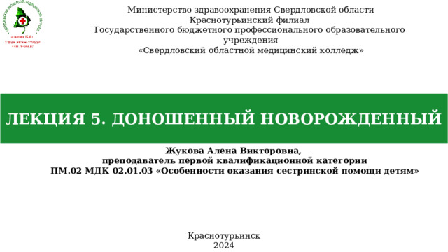 Министерство здравоохранения Свердловской области Краснотурьинский филиал Государственного бюджетного профессионального образовательного учреждения «Свердловский областной медицинский колледж» ЛЕКЦИЯ 5. ДОНОШЕННЫЙ НОВОРОЖДЕННЫЙ Жукова Алена Викторовна, преподаватель первой квалификационной категории ПМ.02 МДК 02.01.03 «Особенности оказания сестринской помощи детям» Краснотурьинск 2024 
