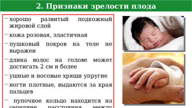 2. Признаки зрелости плода хорошо развитый подкожный жировой слой кожа розовая, эластичная пушковый покров на теле не выражен длина волос на голове может достигать 2 см и более ушные и носовые хрящи упругие ногти плотные, выдаются за края пальцев  пупочное кольцо находится на середине расстояния между лоном и мечевидным отростком  