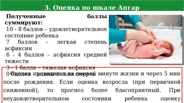 3. Оценка по шкале Апгар Полученные баллы суммируют: 10 - 8 баллов – удовлетворительное состояние ребенка 7 баллов – легкая степень асфиксии 6 - 4 баллов – асфиксия средней тяжести 3 - 1 балла – тяжелая асфиксия 0 баллов – клиническая смерть Оценка проводится на первой минуте жизни и через 5 мин после рождения. Если оценка возросла (при первичной сниженной), то прогноз более благоприятный. При неудовлетворительном состоянии ребенка оценку продолжают каждые 5 минут до двадцатой минуты жизни 