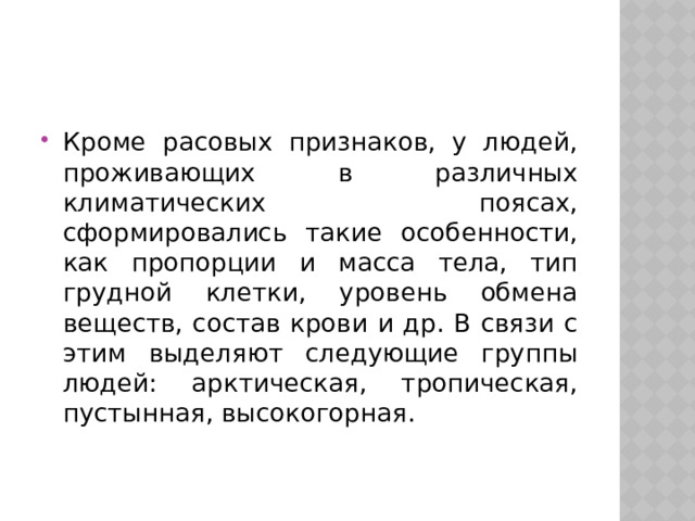Кроме расовых признаков, у людей, проживающих в различных климатических поясах, сформировались такие особенности, как пропорции и масса тела, тип грудной клетки, уровень обмена веществ, состав крови и др. В связи с этим выделяют следующие группы людей: арктическая, тропическая, пустынная, высокогорная. 
