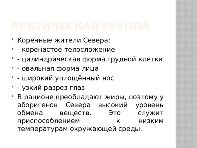 Арктическая группа Коренные жители Севера: - коренастое телосложение - цилиндрическая форма грудной клетки - овальная форма лица - широкий уплощённый нос - узкий разрез глаз В рационе преобладают жиры, поэтому у аборигенов Севера высокий уровень обмена веществ. Это служит приспособлением к низким температурам окружающей среды. 