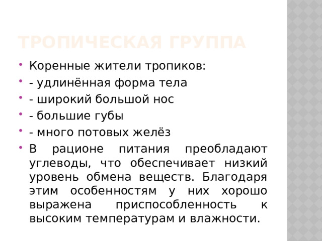 Тропическая группа Коренные жители тропиков: - удлинённая форма тела - широкий большой нос - большие губы - много потовых желёз В рационе питания преобладают углеводы, что обеспечивает низкий уровень обмена веществ. Благодаря этим особенностям у них хорошо выражена приспособленность к высоким температурам и влажности. 
