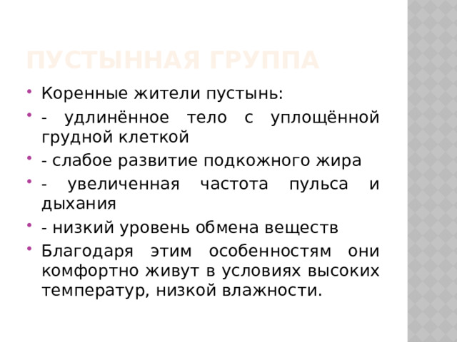 Пустынная группа Коренные жители пустынь: - удлинённое тело с уплощённой грудной клеткой - слабое развитие подкожного жира - увеличенная частота пульса и дыхания - низкий уровень обмена веществ Благодаря этим особенностям они комфортно живут в условиях высоких температур, низкой влажности. 