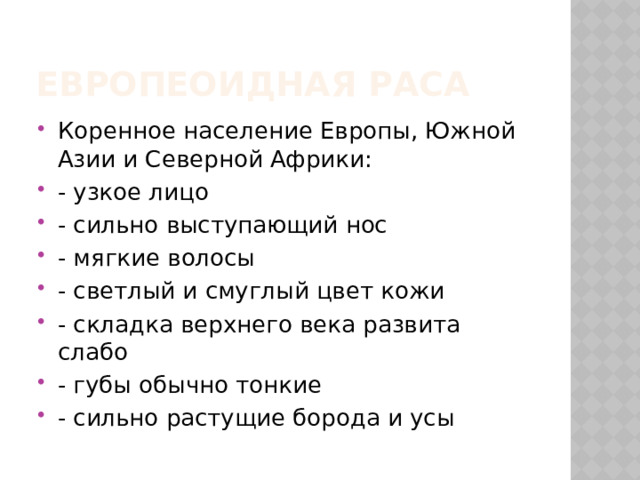 ЕВРОПеОИДНАЯ РАСА Коренное население Европы, Южной Азии и Северной Африки: - узкое лицо - сильно выступающий нос - мягкие волосы - светлый и смуглый цвет кожи - складка верхнего века развита слабо - губы обычно тонкие - сильно растущие борода и усы 
