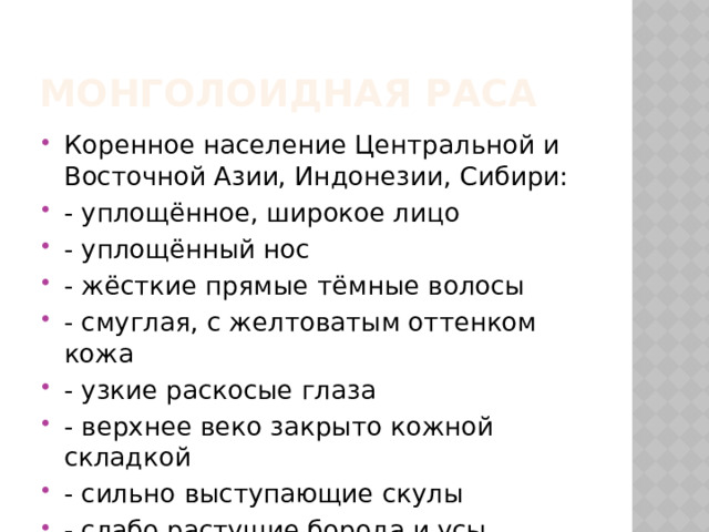 Монголоидная раса Коренное население Центральной и Восточной Азии, Индонезии, Сибири: - уплощённое, широкое лицо - уплощённый нос - жёсткие прямые тёмные волосы - смуглая, с желтоватым оттенком кожа - узкие раскосые глаза - верхнее веко закрыто кожной складкой - сильно выступающие скулы - слабо растущие борода и усы 