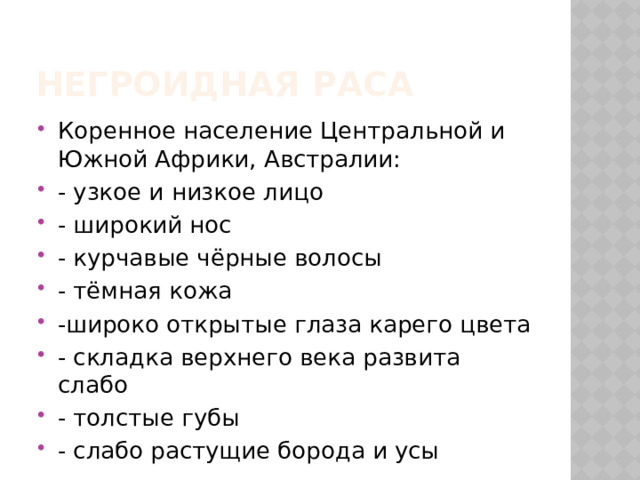 Негроидная раса Коренное население Центральной и Южной Африки, Австралии: - узкое и низкое лицо - широкий нос - курчавые чёрные волосы - тёмная кожа -широко открытые глаза карего цвета - складка верхнего века развита слабо - толстые губы - слабо растущие борода и усы 