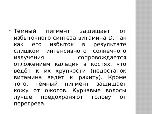 Тёмный пигмент защищает от избыточного синтеза витамина D, так как его избыток в результате слишком интенсивного солнечного излучения сопровождается отложением кальция в костях, что ведёт к их хрупкости (недостаток витамина ведёт к рахиту). Кроме того, тёмный пигмент защищает кожу от ожогов. Курчавые волосы лучше предохраняют голову от перегрева. 