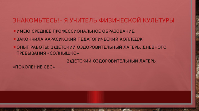 Знакомьтесь!- я учитель физической культуры Имею Среднее профессиональное образование. Закончила Карасукский педагогический колледж. Опыт работы: 1)детский оздоровительный лагерь, дневного пребывания «Солнышко»  2)Детский оздоровительный лагерь «Поколение СВС» 