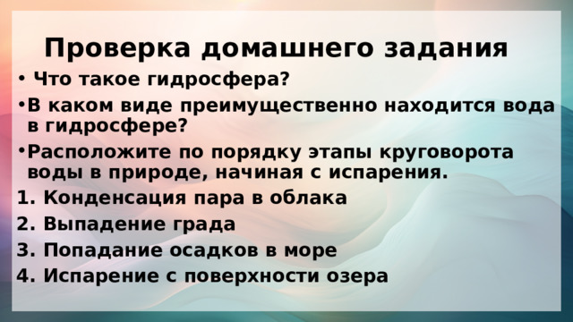 Проверка домашнего задания  Что такое гидросфера? В каком виде преимущественно находится вода в гидросфере? Расположите по порядку этапы круговорота воды в природе, начиная с испарения. 1. Конденсация пара в облака 2. Выпадение града 3. Попадание осадков в море 4. Испарение с поверхности озера 