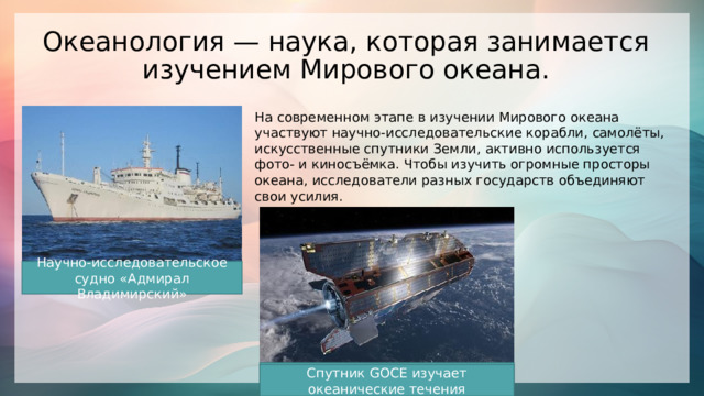 Океанология — наука, которая занимается изучением Мирового океана.   На современном этапе в изучении Мирового океана участвуют научно-исследовательские корабли, самолёты, искусственные спутники Земли, активно используется фото- и киносъёмка. Чтобы изучить огромные просторы океана, исследователи разных государств объединяют свои усилия. Научно-исследовательское судно «Адмирал Владимирский» Спутник GOCE изучает океанические течения 