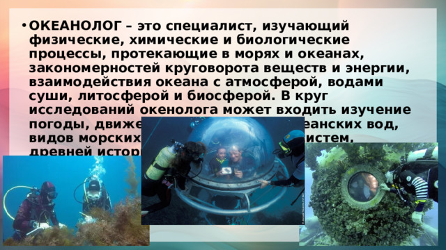 ОКЕАНОЛОГ – это специалист, изучающий физические, химические и биологические процессы, протекающие в морях и океанах, закономерностей круговорота веществ и энергии, взаимодействия океана с атмосферой, водами суши, литосферой и биосферой. В круг исследований окенолога может входить изучение погоды, движения и циркуляции океанских вод, видов морских обитателей и их экосистем, древней истории океана, его современного. 