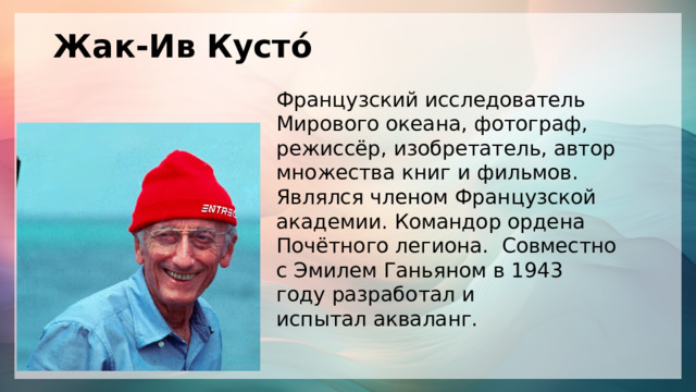Жак-Ив Кусто́ Французский исследователь  Мирового океана, фотограф,  режиссёр, изобретатель, автор множества книг и фильмов. Являлся членом Французской академии. Командор ордена Почётного легиона. Совместно с Эмилем Ганьяном в 1943 году разработал и испытал акваланг. 