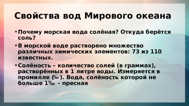Свойства вод Мирового океана Почему морская вода солёная? Откуда берётся соль? В морской воде растворено множество различных химических элементов: 73 из 110 известных. Солёность – количество солей (в граммах), растворённых в 1 литре воды. Измеряется в промилле ( ). Вода, солёность которой не больше 1 - пресная 