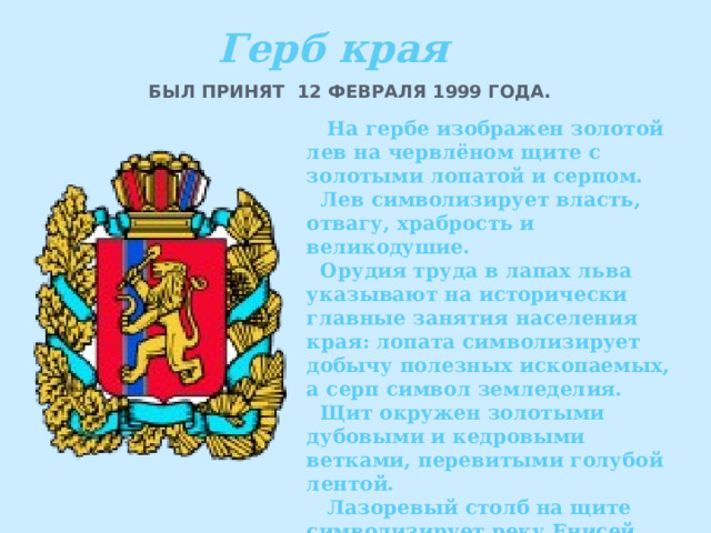 Герб края БЫЛ ПРИНЯТ 12 ФЕВРАЛЯ 1999 ГОДА.   На гербе изображен золотой лев на червлёном щите с золотыми лопатой и серпом.  Лев символизирует власть, отвагу, храбрость и великодушие.  Орудия труда в лапах льва указывают на исторически главные занятия населения края: лопата символизирует добычу полезных ископаемых, а серп символ земледелия.  Щит окружен золотыми дубовыми и кедровыми ветками, перевитыми голубой лентой.  Лазоревый столб на щите символизирует реку Енисей. 