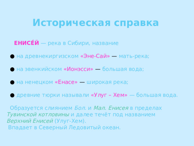  Историческая справка   ЕНИСЕ́Й  — река в Сибири, название ● на древнекиргизском  «Эне-Сай» — мать-река; ● на эвенкийском  «Ионэсси» — большая вода; ● на ненецком  «Енасе» — широкая река; ● древние тюрки называли  «Улуг – Хем»  — большая вода.  Образуется слиянием Бол. и Мал. Енисея в пределах Тувинской котловины и далее течёт под названием Верхний Енисей (Улуг-Хем).  Впадает в Северный Ледовитый океан. 