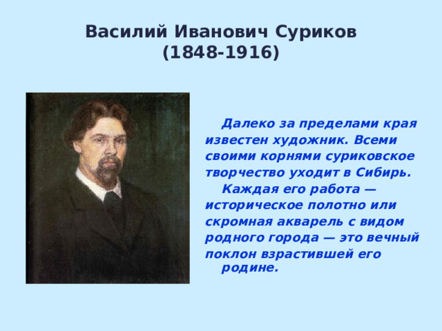 Василий Иванович Суриков  (1848-1916)   Далеко за пределами края известен художник. Всеми своими корнями суриковское творчество уходит в Сибирь.   Каждая его работа — историческое полотно или скромная акварель с видом родного города — это вечный поклон взрастившей его родине.  