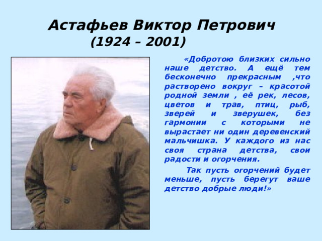 Астафьев Виктор Петрович (1924 – 2001)  «Добротою близких сильно наше детство. А ещё тем бесконечно прекрасным ,что растворено вокруг – красотой родной земли , её рек, лесов, цветов и трав, птиц, рыб, зверей и зверушек, без гармонии с которыми не вырастает ни один деревенский мальчишка. У каждого из нас своя страна детства, свои радости и огорчения.   Так пусть огорчений будет меньше, пусть берегут ваше детство добрые люди!» 