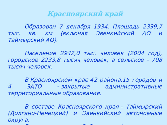 Красноярский край  Образован 7 декабря 1934. Площадь 2339,7 тыс. кв. км (включая Эвенкийский АО и Таймырский АО).   Население 2942,0 тыс. человек (2004 год), городское 2233,8 тысяч человек, а сельское - 708 тысяч человек.   В Красноярском крае 42 района,15 городов и 4 ЗАТО - закрытые административные территориальные образования.   В составе Красноярского края - Таймырский (Долгано-Ненецкий) и Эвенкийский автономные округа.  Входит в состав Сибирского федерального округа. 