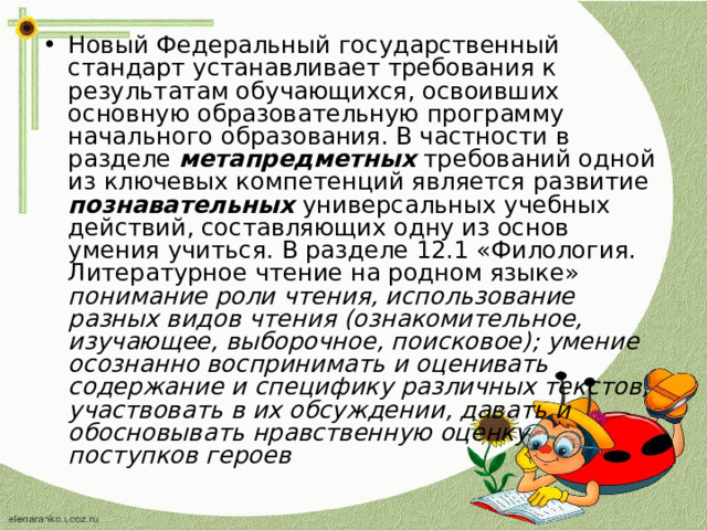 Новый Федеральный государственный стандарт устанавливает требования к результатам обучающихся, освоивших основную образовательную программу начального образования. В частности в разделе метапредметных требований одной из ключевых компетенций является развитие познавательных универсальных учебных действий, составляющих одну из основ умения учиться. В разделе 12.1 «Филология. Литературное чтение на родном языке» понимание роли чтения, использование разных видов чтения (ознакомительное, изучающее, выборочное, поисковое); умение осознанно воспринимать и оценивать содержание и специфику различных текстов, участвовать в их обсуждении, давать и обосновывать нравственную оценку поступков героев 