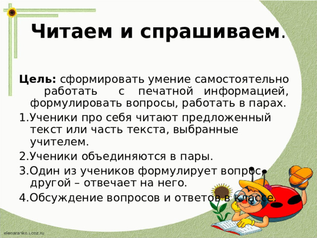 Читаем и спрашиваем . Цель: сформировать умение самостоятельно работать с печатной информацией, формулировать вопросы, работать в парах. 1.Ученики про себя читают предложенный текст или часть текста, выбранные учителем. 2.Ученики объединяются в пары. 3.Один из учеников формулирует вопрос, другой – отвечает на него. 4.Обсуждение вопросов и ответов в классе. 