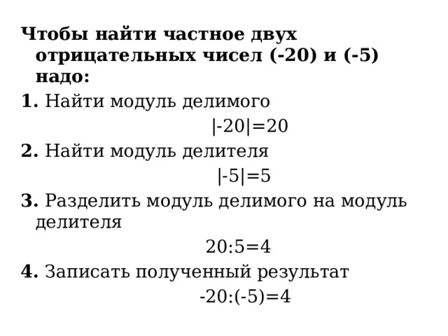 Чтобы найти частное двух отрицательных чисел (-20) и (-5) надо: 1. Найти модуль делимого  |-20|=20 2. Найти модуль делителя  |-5|=5 3. Разделить модуль делимого на модуль делителя  20:5=4 4. Записать полученный результат  -20:(-5)=4 